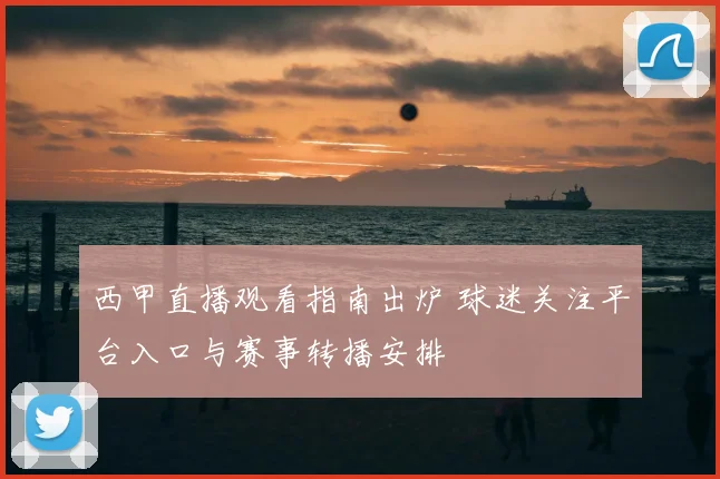 西甲直播观看指南出炉 球迷关注平台入口与赛事转播安排